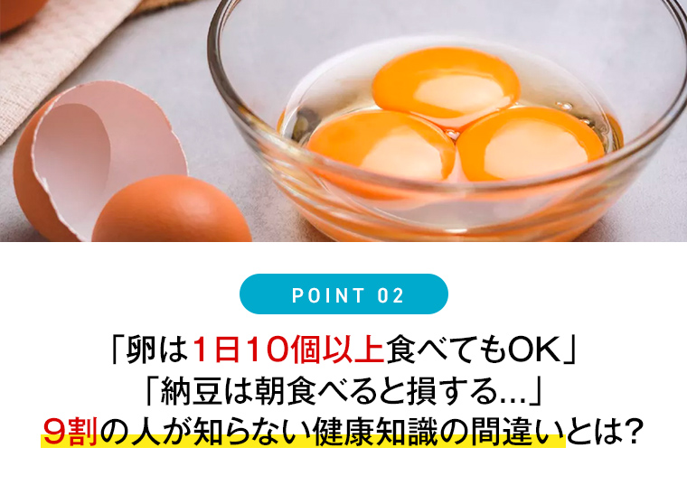 Point 2「卵は1日10個以上食べてもOK」「納豆は朝食べると損する...」9割の人が知らない健康知識の間違いとは？