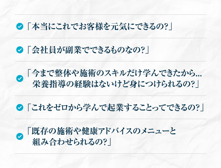 「本当にこれでお客様を元気にできるの？」「血液を読み解くって、なんだか難しそう…」「会社員が副業でできるものなの？」「今まで整体や治療のスキルだけ学んできたから...栄養指導の経験はないけど身につけられるの？」「これをゼロから学んで起業することってできるの？」「既存の施術や健康指導のメニューと組み合わせられるの？」