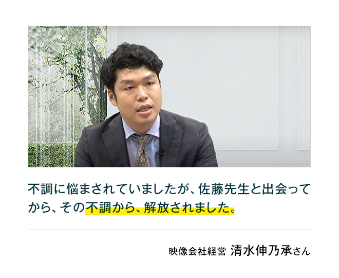 映像会社経営清水伸乃承さん原因不明の目眩や呼吸困難、手術をしなければならない不調に悩まされていましたが、佐藤先生と出会ってから、薬を一切使わずに、その不調が無くなりました。