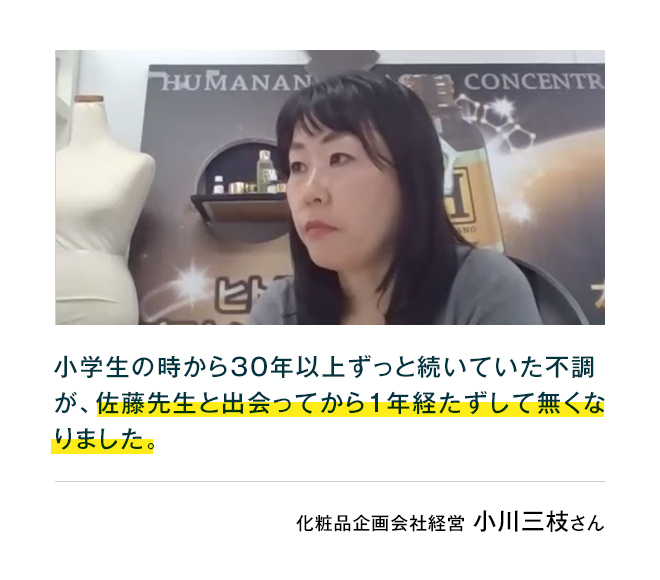 化粧品企画会社経営小川三枝さん小学生の時から30年以上ずっと続いていた皮膚の不調が、佐藤先生と出会ってから1年経たずして無くなりました。