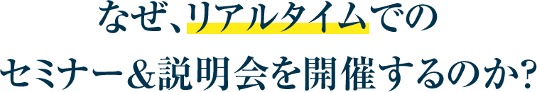 なぜ、リアルタイムでのセミナー＆説明会を開催するのか？